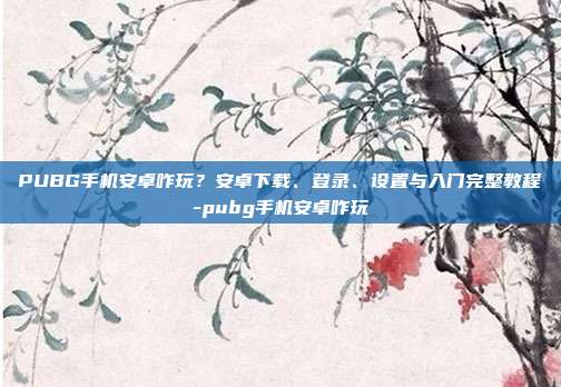 PUBG手机安卓咋玩?安卓下载、登录、设置与入门完整教程-pubg手机安卓咋玩