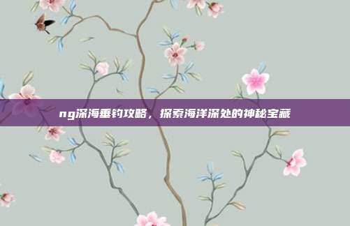 ng深海垂钓攻略，探索海洋深处的神秘宝藏