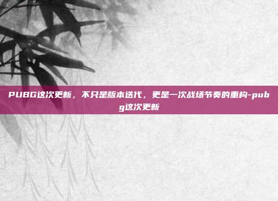 PUBG这次更新，不只是版本迭代，更是一次战场节奏的重构-pubg这次更新