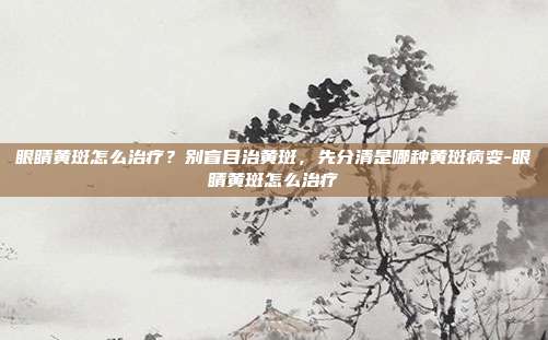 眼睛黄斑怎么治疗?别盲目治黄斑,先分清是哪种黄斑病变-眼睛黄斑怎么治疗