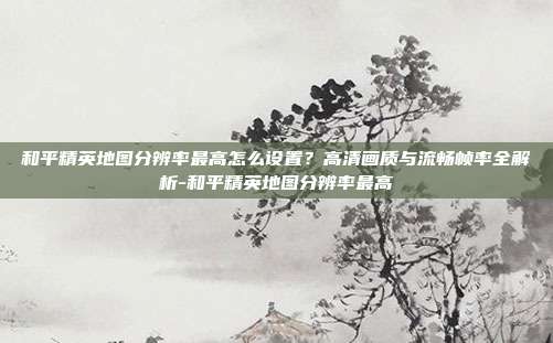 和平精英地图分辨率最高怎么设置?高清画质与流畅帧率全解析-和平精英地图分辨率最高
