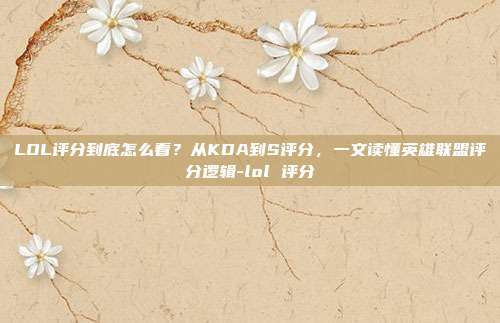LOL评分到底怎么看?从KDA到S评分,一文读懂英雄联盟评分逻辑-lol 评分