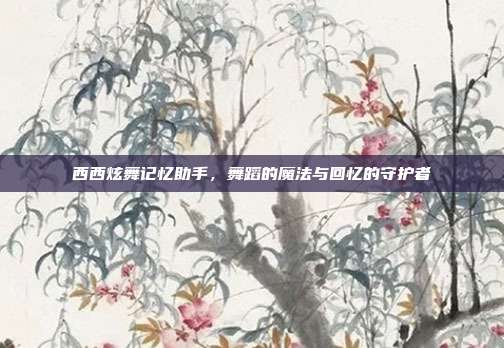 西西炫舞记忆助手,舞蹈的魔法与回忆的守护者