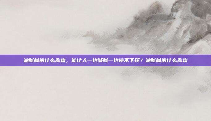 油腻腻的什么食物,能让人一边喊腻一边停不下筷?油腻腻的什么食物