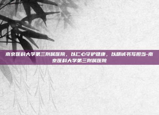 南京医科大学第三附属医院,以仁心守护健康,以精诚书写担当-南京医科大学第三附属医院