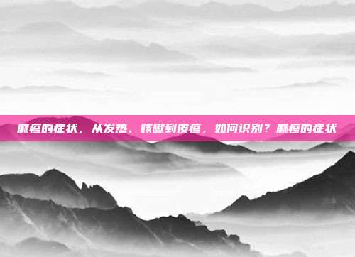 麻疹的症状，从发热、咳嗽到皮疹，如何识别？麻疹的症状