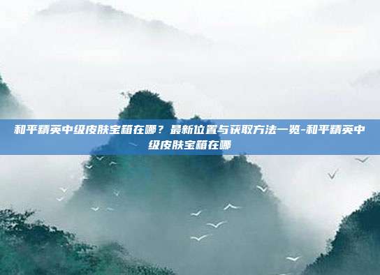 和平精英中级皮肤宝箱在哪?最新位置与获取方法一览-和平精英中级皮肤宝箱在哪