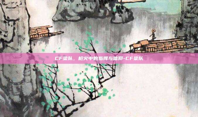 CF梁队,枪火中的指挥与信仰-CF梁队