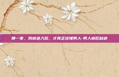 那一夜，我被进入后，才真正读懂男人-男人被肛自述