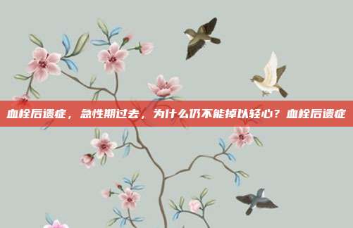 血栓后遗症,急性期过去,为什么仍不能掉以轻心?血栓后遗症