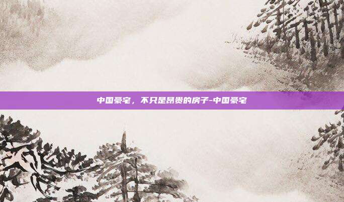 中国豪宅，不只是昂贵的房子-中国豪宅