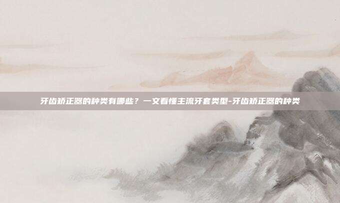 牙齿矫正器的种类有哪些?一文看懂主流牙套类型-牙齿矫正器的种类