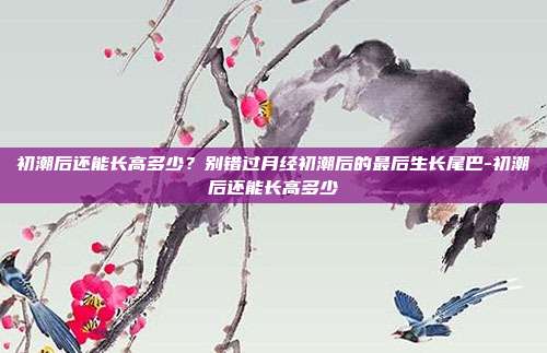 初潮后还能长高多少?别错过月经初潮后的最后生长尾巴-初潮后还能长高多少