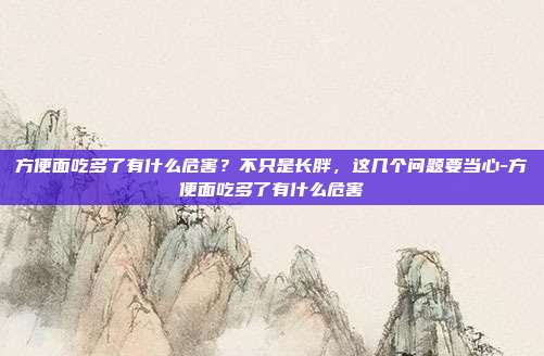 方便面吃多了有什么危害？不只是长胖，这几个问题要当心-方便面吃多了有什么危害