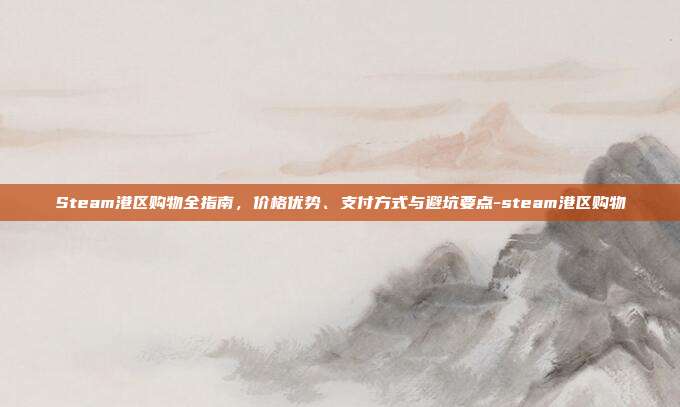 Steam港区购物全指南,价格优势、支付方式与避坑要点-steam港区购物