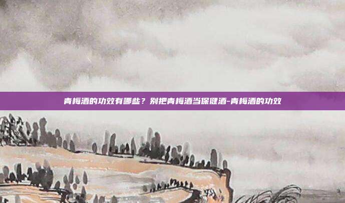 青梅酒的功效有哪些?别把青梅酒当保健酒-青梅酒的功效