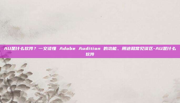 AU是什么软件?一文读懂 Adobe Audition 的功能、用途和常见误区-AU是什么软件