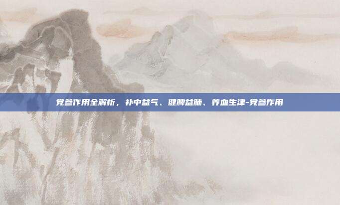 党参作用全解析，补中益气、健脾益肺、养血生津-党参作用