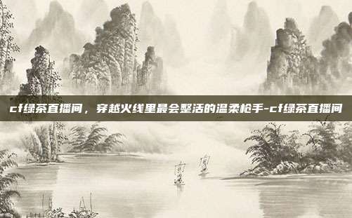 cf绿茶直播间，穿越火线里最会整活的温柔枪手-cf绿茶直播间