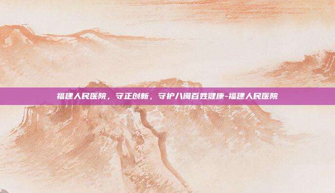 福建人民医院，守正创新，守护八闽百姓健康-福建人民医院
