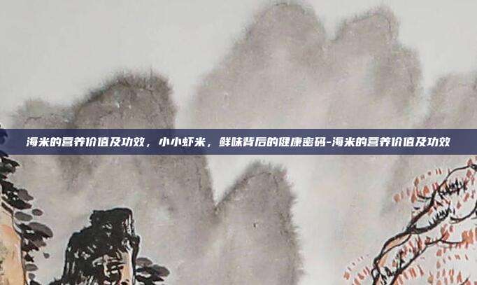 海米的营养价值及功效,小小虾米,鲜味背后的健康密码-海米的营养价值及功效