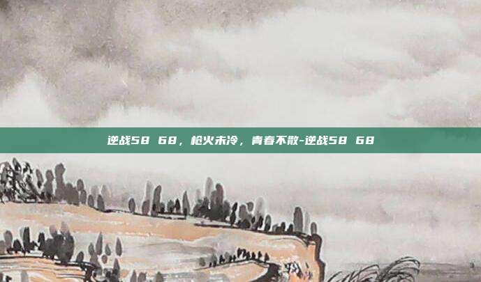 逆战58 68,枪火未冷,青春不散-逆战58 68