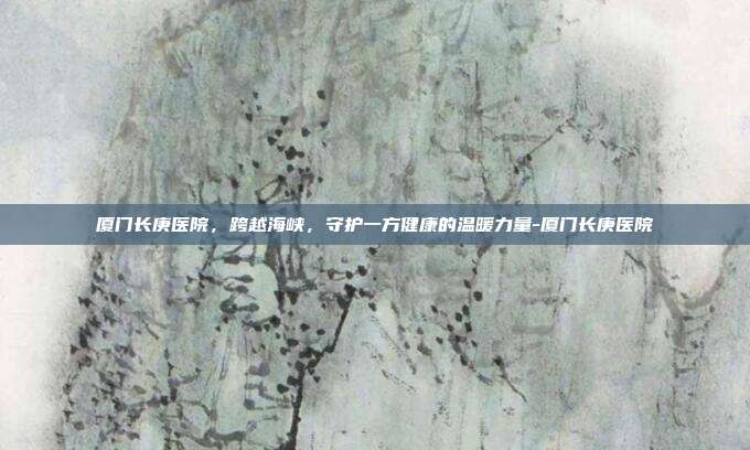 厦门长庚医院，跨越海峡，守护一方健康的温暖力量-厦门长庚医院