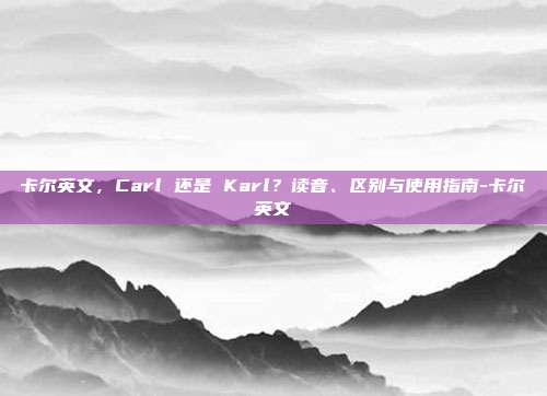 卡尔英文，Carl 还是 Karl？读音、区别与使用指南-卡尔英文