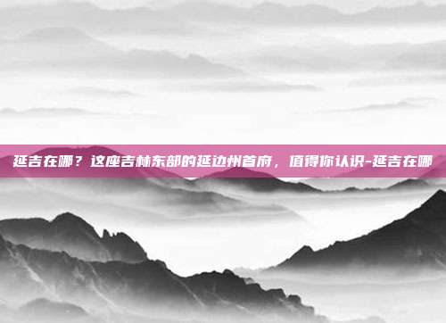 延吉在哪?这座吉林东部的延边州首府,值得你认识-延吉在哪