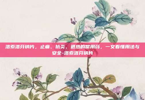 洛索洛芬钠片,止痛、抗炎、退热的常用药,一文看懂用法与安全-洛索洛芬钠片