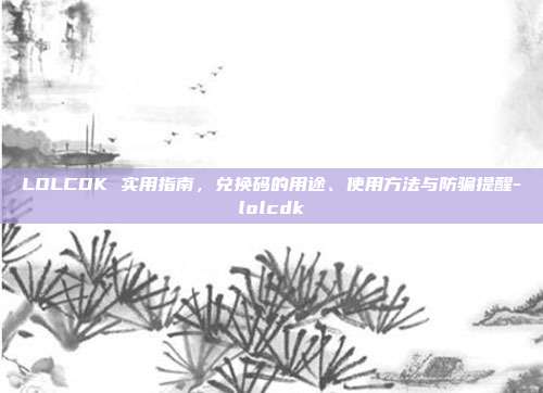 LOLCDK 实用指南,兑换码的用途、使用方法与防骗提醒-lolcdk