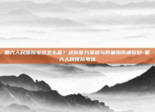 第六人民医院电话怎么查?这份官方渠道与防骗指南请收好-第六人民医院电话