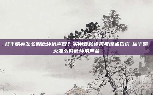 和平精英怎么降低环境声音？实用音频设置与降噪指南-和平精英怎么降低环境声音