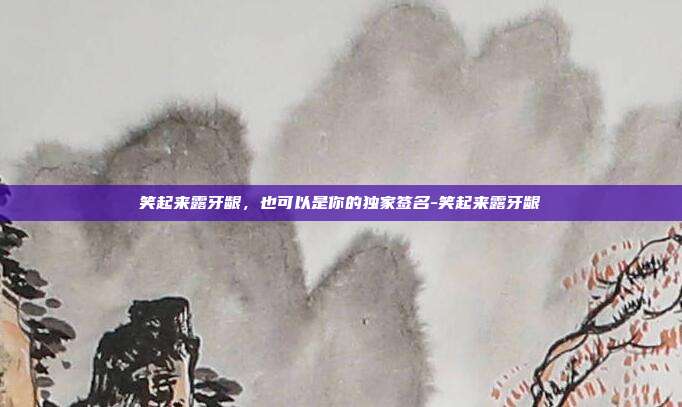 笑起来露牙龈，也可以是你的独家签名-笑起来露牙龈