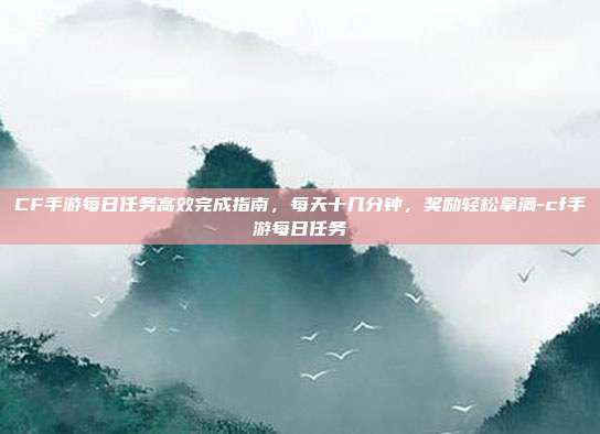 CF手游每日任务高效完成指南,每天十几分钟,奖励轻松拿满-cf手游每日任务