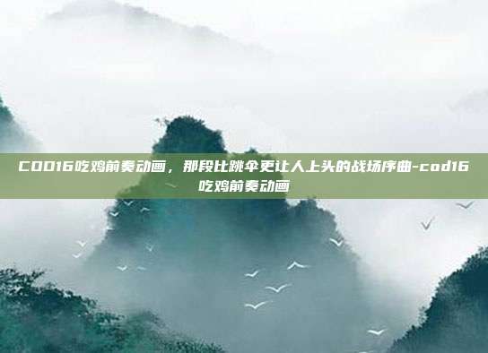 COD16吃鸡前奏动画,那段比跳伞更让人上头的战场序曲-cod16吃鸡前奏动画