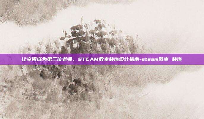 让空间成为第三位老师，STEAM教室装饰设计指南-steam教室 装饰