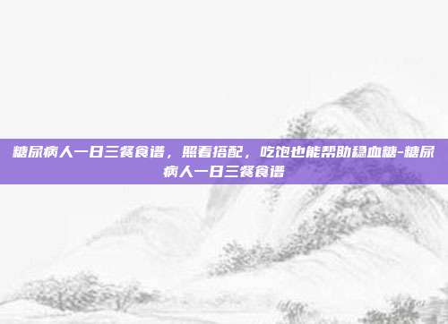 糖尿病人一日三餐食谱，照着搭配，吃饱也能帮助稳血糖-糖尿病人一日三餐食谱