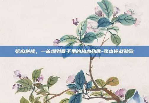 张杰逆战，一首燃到骨子里的热血劲歌-张杰逆战劲歌
