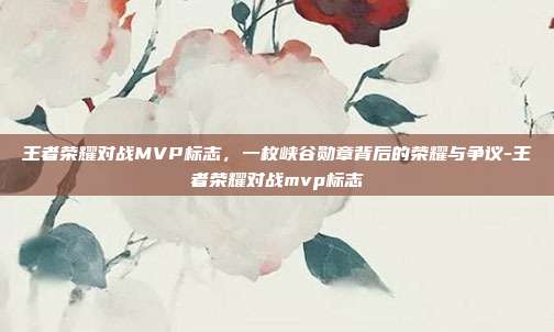 王者荣耀对战MVP标志，一枚峡谷勋章背后的荣耀与争议-王者荣耀对战mvp标志