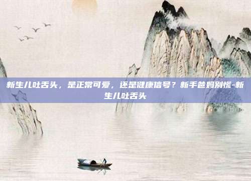新生儿吐舌头,是正常可爱,还是健康信号?新手爸妈别慌-新生儿吐舌头