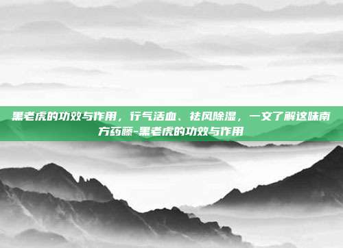 黑老虎的功效与作用，行气活血、祛风除湿，一文了解这味南方药藤-黑老虎的功效与作用