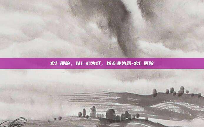 宏仁医院，以仁心为灯，以专业为路-宏仁医院