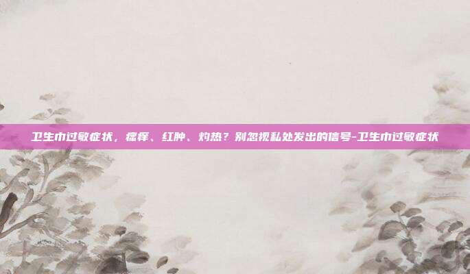卫生巾过敏症状,瘙痒、红肿、灼热?别忽视私处发出的信号-卫生巾过敏症状