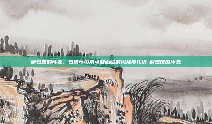 割包皮的坏处，包皮环切术可能面临的风险与代价-割包皮的坏处