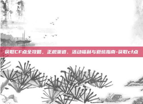 获取CF点全攻略，正规渠道、活动福利与避坑指南-获取cf点