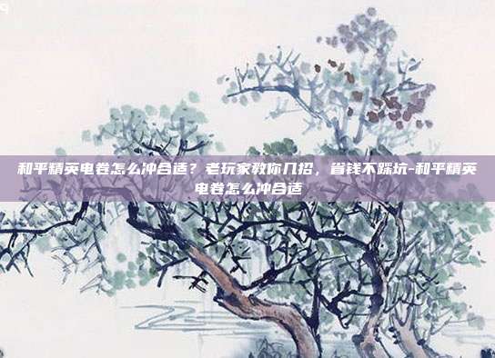 和平精英电卷怎么冲合适？老玩家教你几招，省钱不踩坑-和平精英电卷怎么冲合适