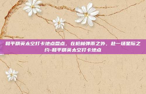 和平精英太空打卡地点盘点,在枪林弹雨之外,赴一场星际之约-和平精英太空打卡地点