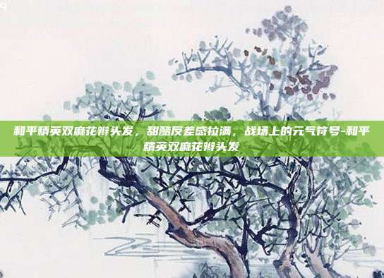 和平精英双麻花辫头发,甜酷反差感拉满,战场上的元气符号-和平精英双麻花辫头发