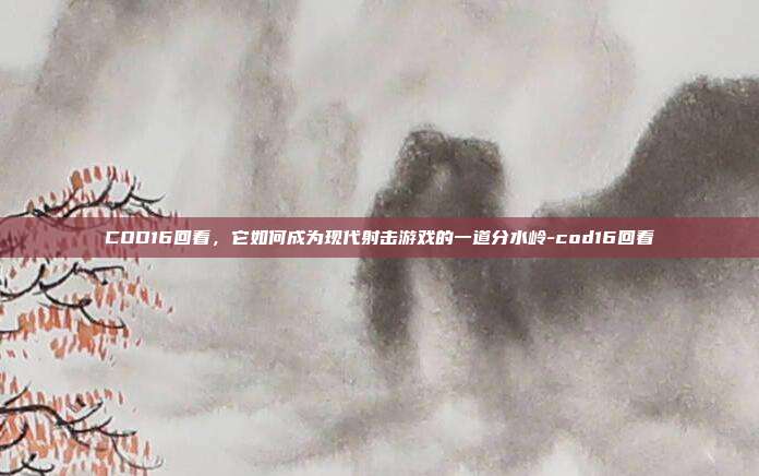 COD16回看,它如何成为现代射击游戏的一道分水岭-cod16回看
